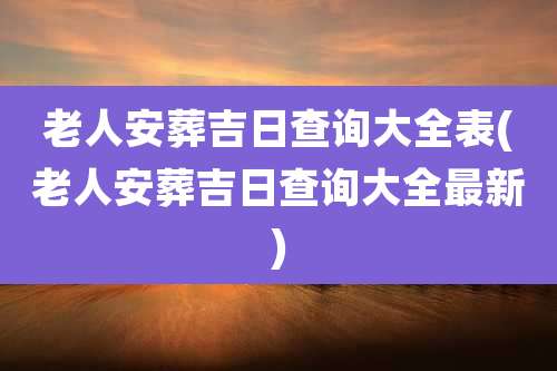 老人安葬吉日查询大全表(老人安葬吉日查询大全最新)