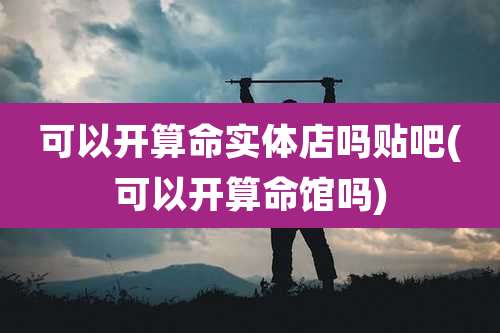 可以开算命实体店吗贴吧(可以开算命馆吗)