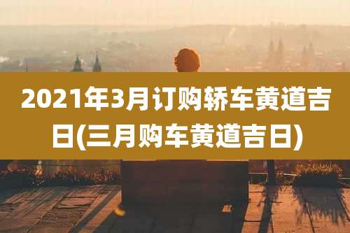 2021年3月订购轿车黄道吉日(三月购车黄道吉日)