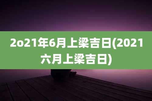 2o21年6月上梁吉日(2021六月上梁吉日)