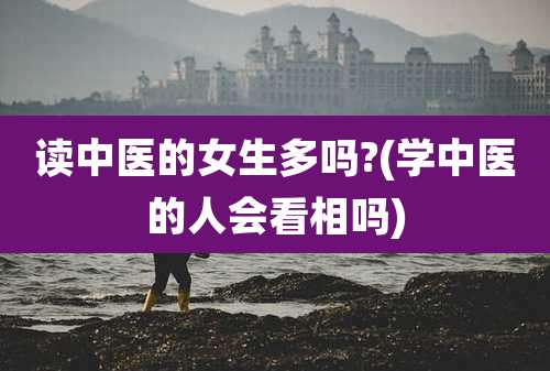 读中医的女生多吗?(学中医的人会看相吗)