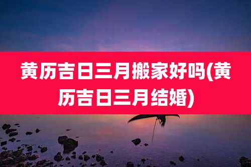 黄历吉日三月搬家好吗(黄历吉日三月结婚)