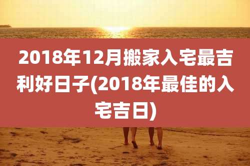 2018年12月搬家入宅最吉利好日子(2018年最佳的入宅吉日)