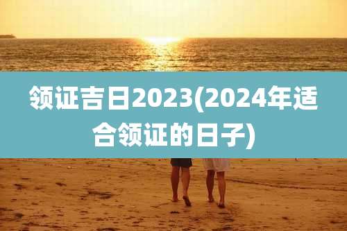 领证吉日2023(2024年适合领证的日子)