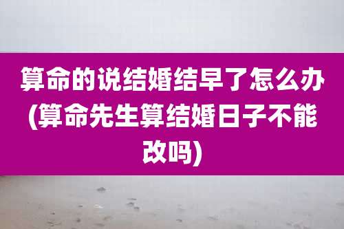 算命的说结婚结早了怎么办(算命先生算结婚日子不能改吗)
