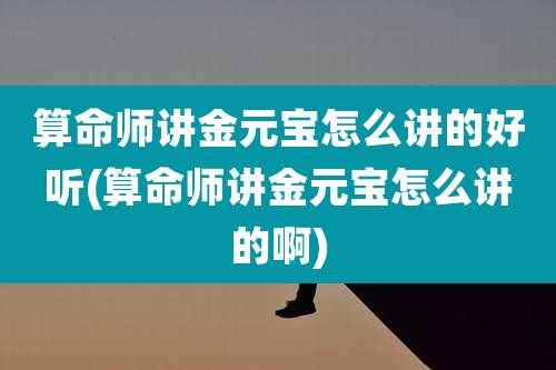 算命师讲金元宝怎么讲的好听(算命师讲金元宝怎么讲的啊)