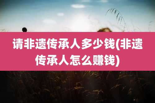 请非遗传承人多少钱(非遗传承人怎么赚钱)