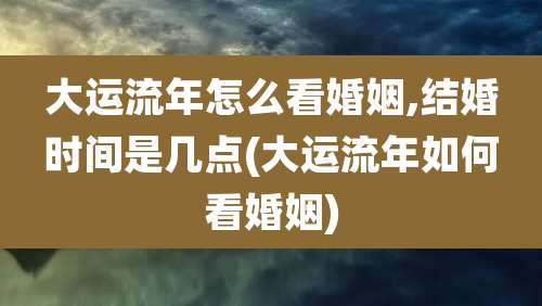 大运流年怎么看婚姻,结婚时间是几点(大运流年如何看婚姻)
