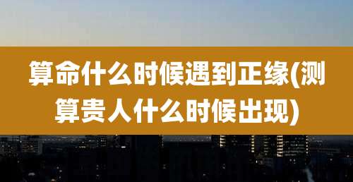 算命什么时候遇到正缘(测算贵人什么时候出现)
