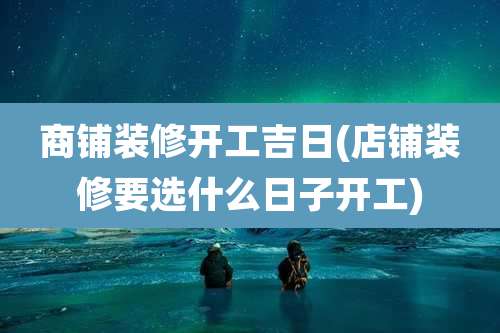 商铺装修开工吉日(店铺装修要选什么日子开工)