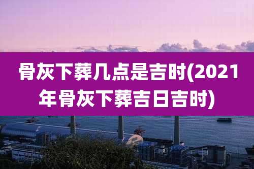 骨灰下葬几点是吉时(2021年骨灰下葬吉日吉时)
