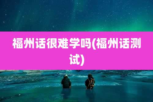 福州话很难学吗(福州话测试)