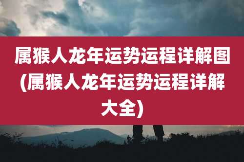 属猴人龙年运势运程详解图(属猴人龙年运势运程详解大全)