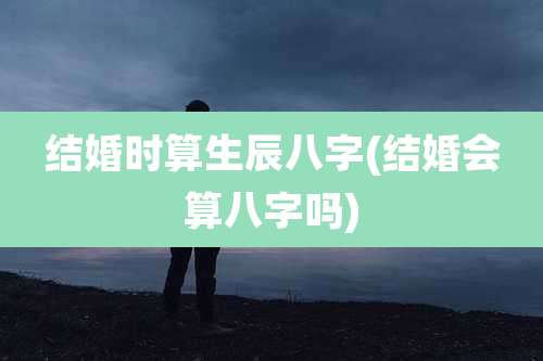 结婚时算生辰八字(结婚会算八字吗)