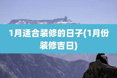 1月适合装修的日子(1月份装修吉日)
