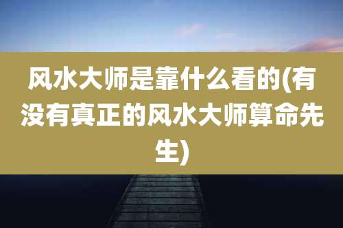 风水大师是靠什么看的(有没有真正的风水大师算命先生)