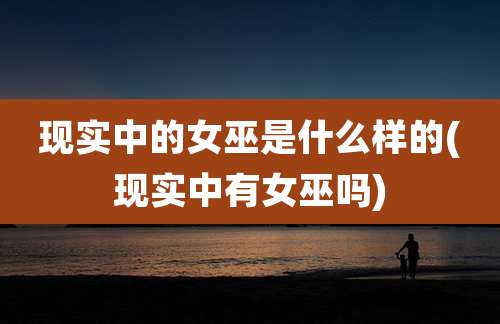 现实中的女巫是什么样的(现实中有女巫吗)