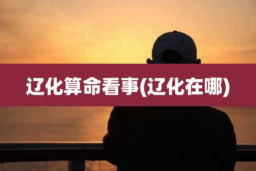 辽化算命看事(辽化在哪)