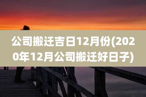公司搬迁吉日12月份(2020年12月公司搬迁好日子)