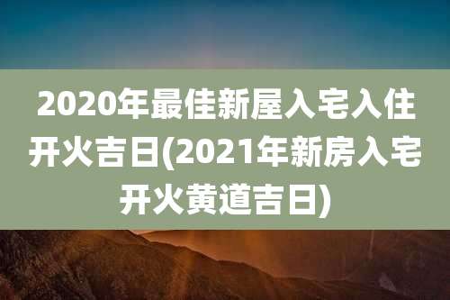 2020年最佳新屋入宅入住开火吉日(2021年新房入宅开火黄道吉日)