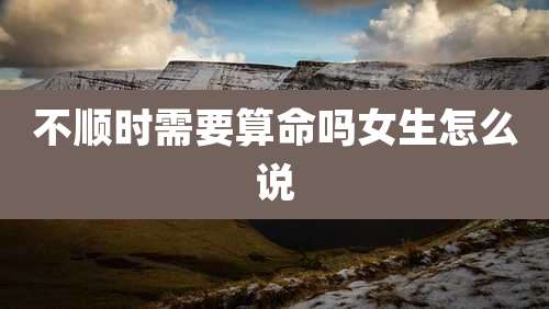 不顺时需要算命吗女生怎么说