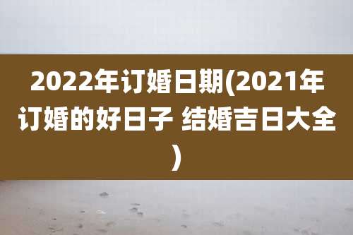 2022年订婚日期(2021年订婚的好日子 结婚吉日大全)