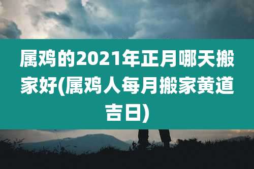 属鸡的2021年正月哪天搬家好(属鸡人每月搬家黄道吉日)