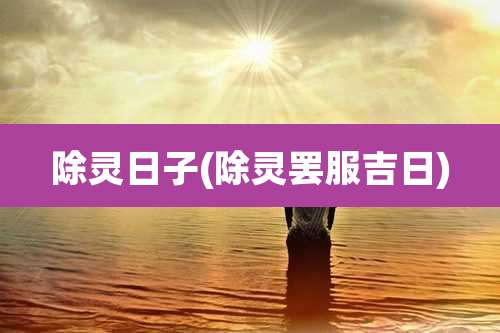 除灵日子(除灵罢服吉日)