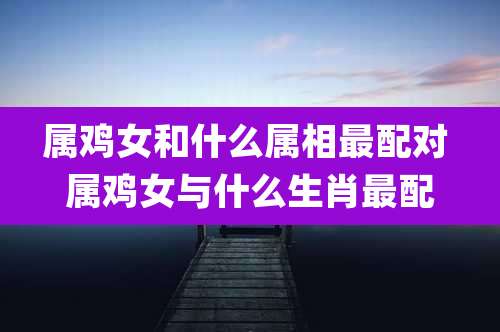 属鸡女和什么属相最配对 属鸡女与什么生肖最配