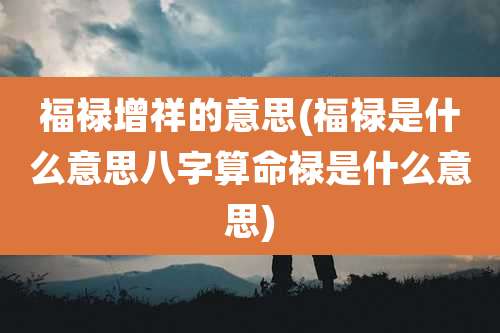 福禄增祥的意思(福禄是什么意思八字算命禄是什么意思)