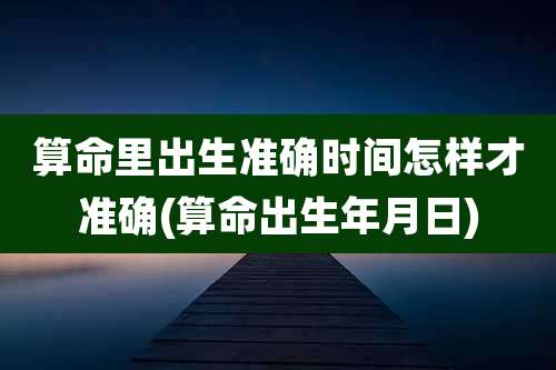 算命里出生准确时间怎样才准确(算命出生年月日)