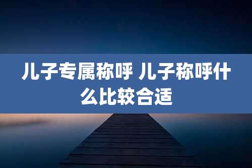 儿子专属称呼 儿子称呼什么比较合适