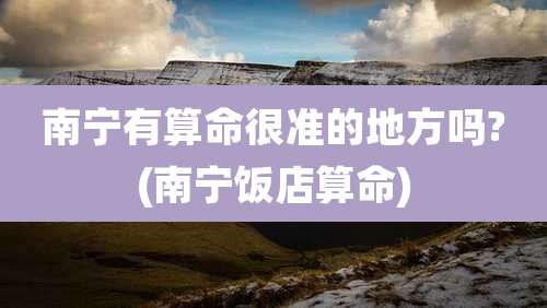 南宁有算命很准的地方吗?(南宁饭店算命)