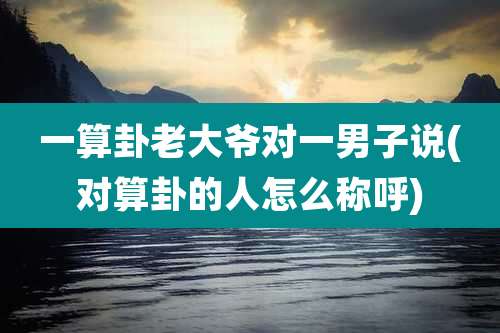 一算卦老大爷对一男子说(对算卦的人怎么称呼)