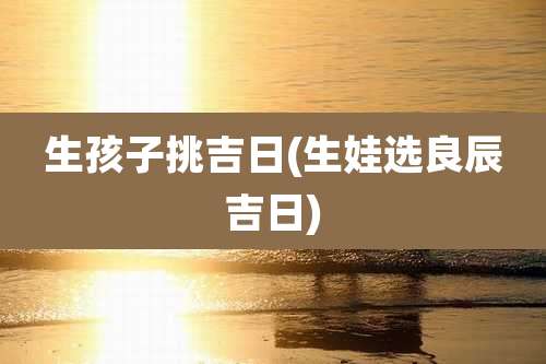 生孩子挑吉日(生娃选良辰吉日)