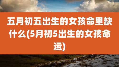 五月初五出生的女孩命里缺什么(5月初5出生的女孩命运)