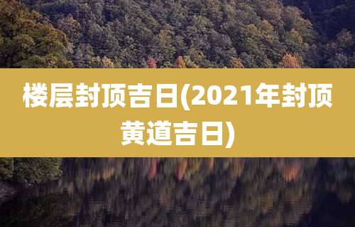 楼层封顶吉日(2021年封顶黄道吉日)