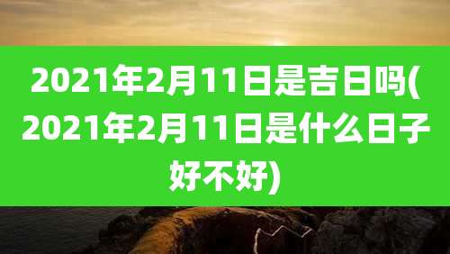 2021年2月11日是吉日吗(2021年2月11日是什么日子好不好)