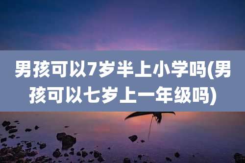 男孩可以7岁半上小学吗(男孩可以七岁上一年级吗)