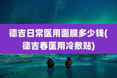 德吉日常医用面膜多少钱(德吉春医用冷敷贴)