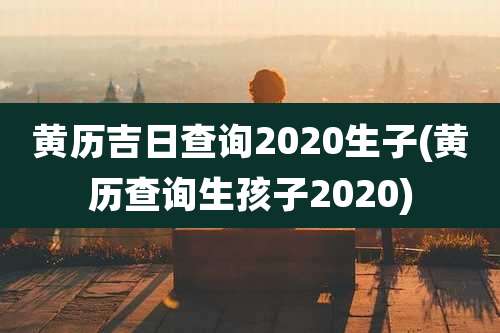 黄历吉日查询2020生子(黄历查询生孩子2020)