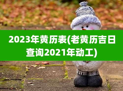 2023年黄历表(老黄历吉日查询2021年动工)