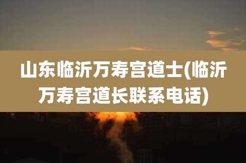 山东临沂万寿宫道士(临沂万寿宫道长联系电话)