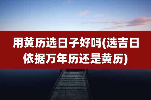 用黄历选日子好吗(选吉日依据万年历还是黄历)