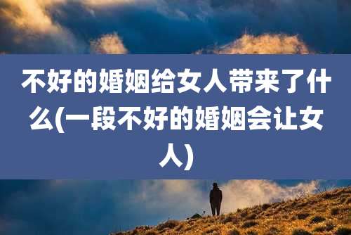 不好的婚姻给女人带来了什么(一段不好的婚姻会让女人)