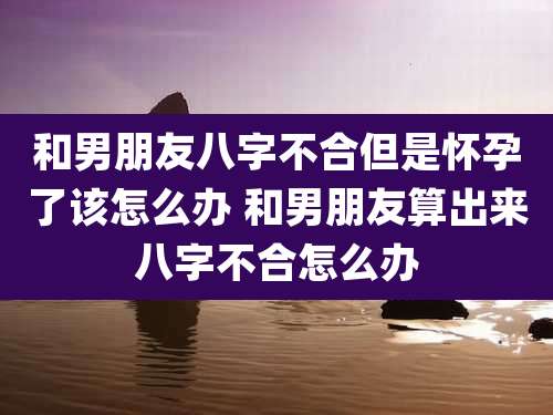 和男朋友八字不合但是怀孕了该怎么办 和男朋友算出来八字不合怎么办