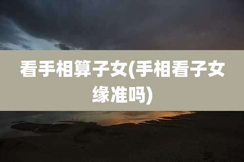看手相算子女(手相看子女缘准吗)