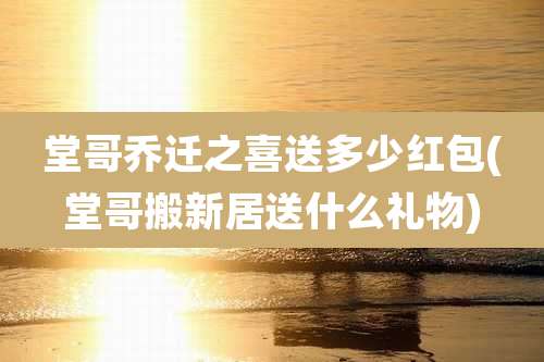 堂哥乔迁之喜送多少红包(堂哥搬新居送什么礼物)