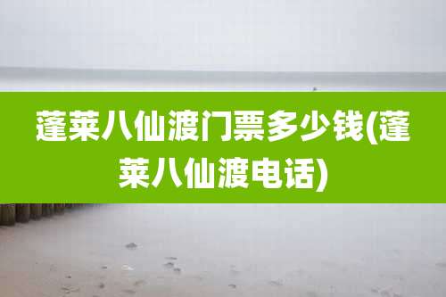 蓬莱八仙渡门票多少钱(蓬莱八仙渡电话)