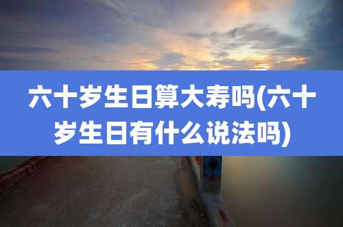 六十岁生日算大寿吗(六十岁生日有什么说法吗)